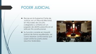 PODER JUDICIAL
 Recae en la Suprema Corte de
Justicia, en un tribunal electoral,
en tribunales de circuito,
colegiados y unitarios en un
juzgado de distrito prescrito en el
artículo 94 constitucional.
 Su función consiste en impartir
justicia de forma equilibrada, así
como resolver controversias que
surjan entre los particulares
(asuntos federales).
 