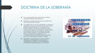 DOCTRINA DE LA SOBERANÍA
 Es una potestad que está sobre toda la
autoridad dentro del estado.
 Establece originariamente por el ejercicio
de un poder de mando.
 La soberanía es una e indivisible, no poseen
soberanía, sino autonomía las provincias (o
estados interiores) que, en virtud de su
poder político, tienen facultad en ciertos
casos para darse sus propias Constituciones
sin intervención de otro poder, aunque
estas estén sujetas a una determinada
forma o sistema de gobierno y al
cumplimiento de condiciones impuestas
por una constitución superior a ellas.
 SIGNIFICA QUE UNIDOS COMO PUEBLO
TENEMOS EL DERECHO DE EXIGIR AL
GOBIERNO EL RESPETO POR NUESTRAS
GARANTIAS INDIVIDUALES Y SOCIALES.
 