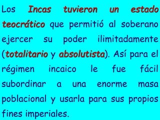 Los Incas tuvieron un estado
teocrático que permitió al soberano
ejercer su poder ilimitadamente
(totalitario y absolutista). Así para el
régimen incaico le fue fácil
subordinar a una enorme masa
poblacional y usarla para sus propios
fines imperiales.
 