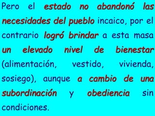 Pero el estado no abandonó las
necesidades del pueblo incaico, por el
contrario logró brindar a esta masa
un elevado nivel de bienestar
(alimentación, vestido, vivienda,
sosiego), aunque a cambio de una
subordinación y obediencia sin
condiciones.
 