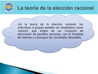 En   la teoría de la elección racional, los
individuos o grupos pueden ser modelados como
'actores' que eligen de un 'conjunto de
elecciones' de posibles acciones, con la finalidad
de intentar y conseguir los resultados deseados.
 