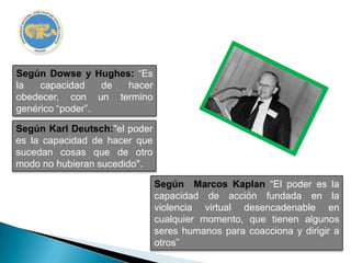 Según Dowse y Hughes: “Es
la   capacidad    de hacer
obedecer, con un termino
genérico “poder”.

Según Karl Deutsch:"el poder
es la capacidad de hacer que
sucedan cosas que de otro
modo no hubieran sucedido".

                               Según Marcos Kaplan “El poder es la
                               capacidad de acción fundada en la
                               violencia virtual desencadenable en
                               cualquier momento, que tienen algunos
                               seres humanos para coacciona y dirigir a
                               otros”
 