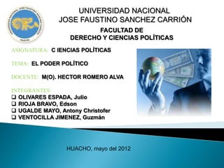 UNIVERSIDAD NACIONAL
               JOSE FAUSTINO SANCHEZ CARRIÓN
                          FACULTAD DE
                   DERECHO Y CIENCIAS POLÍTICAS
ASIGNATURA: C IENCIAS POLÍTICAS

TEMA: EL PODER POLÍTICO

DOCENTE: M(O). HECTOR ROMERO ALVA

INTEGRANTES:
 OLIVARES ESPADA, Julio
 RIOJA BRAVO, Edson
 UGALDE MAYO, Antony Christofer
 VENTOCILLA JIMENEZ, Guzmán




                 HUACHO, mayo del 2012
 
