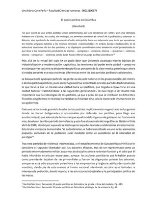 Lina María Cote Peña– FacultadCienciashumanas - 96012100679
El poder político en Colombia
(Reseña 8)
“Lo que ocurre es que ambo partidos están determinados por una tendencia de ‹‹élite›› que sirve idénticos
intereses en el fondo, los cuales, sin embargo, no permiten mantener el control de la población y alcanzar su
liderato, sino apelando de modo recurrente al odio adscripticio hacia un adversario que lucha por apropiarse
los mismos empleos públicos y los mismos controles ‹‹nacionalistas›› en ambos bandos tradicionales. Es la
estructura asociativa de los dos partidos y la oligarquía considerada como tendencia social generalizada lo
que lleva a los movimientos pendulares de alianza - ‹‹progreso›› - violencia, alianza - ‹‹progreso›› - violencia,
alianza - ‹‹progreso›› - violencia, desde 1854 hasta 1948 en el juego político colombiano”1
Más allá de la mitad del siglo XX se podía decir que Colombia alcanzaba niveles básicos de
industrialización y modernización capitalista, las tensiones del poder entre cuidad – campo no
existíanguerrassocialesnodescontentospolíticos por parte de la clase media; pero lo que ahora
si estaba presente era esas violentas diferencias entre los dos partidos políticos tradicionales.
La búsquedade ayudaporparte de lasgentesse alejade hallarse enlosgrupossocialesde interés
o demás partidospolíticos,puesese refugiosolofue encontradoenestospartidostradicionalistas
lo que llevo a que se crearan una lealtad hacia sus partidos, que llegaba a convertirse en una
lealtad familiar trasmitiéndose a las siguientes generaciones, lo cual llego a ser mucho más
importante que las ideologías de los partidos, ya que a pesar de que se instituían en diferentes
filosofíasde gobiernoenrealidadnovariabansufinalidad sino solo la manera de intervención en
sus gobiernos.
Cada vezse hacía más grande la brecha de los partidos implícitamente engendrado en las gentes
donde se hacían beligerantes y apasionadas por defender sus partidos, pero llego ese
acontecimientoque ademásde demostrarque aquel modeloingenuo de gobierno no funcionaría
más,desatoun terrible periodode violencia,yeste fue el asesinatode Jorge Eliecer Gaitán el 9 de
abril de 1948, donde porsupuestose destruyeronaquellaslealtades establecidas anteriormente.
Esta brutal violencia demostraba “el autoritarismo se había constituido un uno de los elementos
psíquicos esenciales de la población rural modesta como un sucedáneo de la necesidad de
prestigio”2
Tras este periodo de violencia incontrolada, y el establecimiento de Gustavo Rojas Pinilla se le
considera el segundo libertador por, las acciones eficaces, tras de ser representado como un
periodoextremadamente militar, susarmasde disciplina ahora no tenían función y el odio que él
había infundido estaría por expresarse, aunque las acciones partidarias que lo habían puesto
como presidente dejaban de ser primordiales y fueron las oligarquías quienes los salvarían,
aunque es este odio ya pasado quien hace a los empresarios y la iglesia católica derrocarlo del
mandato; dando pie de esta manera al frente nacional intentando rescatar esas lealtades e
interesesde población, dando impulso a las estructuras industriales y la participación política de
las masas.
1 Guillén Martínez, Fernando; El poder político en Colombia;La grieta crítica del modelo; Pg. 449.
2 Guillén Martínez, Fernando; El poder político en Colombia;etiología de la violencia;Pg.45
 