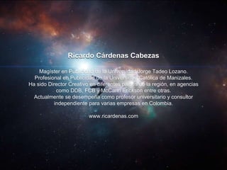 Ricardo Cárdenas Cabezas
Magíster en Publicidad de la Universidad Jorge Tadeo Lozano.
Profesional en Publicidad de la Universidad Católica de Manizales.
Ha sido Director Creativo en diferentes países de la región, en agencias
como DDB, FCB y McCann Erickson entre otras.
Actualmente se desempeña como profesor universitario y consultor
independiente para varias empresas en Colombia.
www.ricardenas.com
 