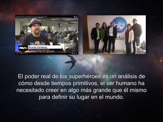 El poder real de los superhéroes es un análisis de
cómo desde tiempos primitivos, el ser humano ha
necesitado creer en algo más grande que él mismo
para definir su lugar en el mundo.
 