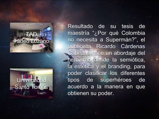 Resultado de su tesis de
maestría “¿Por qué Colombia
no necesita a Supermán?”, el
publicista Ricardo Cárdenas
Cabezas hace un abordaje del
heroísmo desde la semiótica,
la estética y el branding, para
poder clasificar los diferentes
tipos de superhéroes de
acuerdo a la manera en que
obtienen su poder.
TAD
Tadeo Lozano
Universidad
Santo Tomás
 