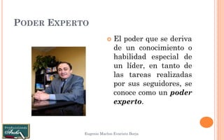 PODER EXPERTO 
Eugenio Marlon Evaristo Borja 
El poder que se deriva de un conocimiento o habilidad especial de un líder, en tanto de las tareas realizadas por sus seguidores, se conoce como un poder experto.  