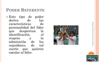 PODER REFERENTE 
Eugenio Marlon Evaristo Borja 
Este tipo de poder deriva de las características de personalidad del líder que despiertan la identificación, el respeto y la admiración de los seguidores, de tal suerte que quieren emular al líder.  