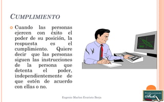 CUMPLIMIENTO 
Eugenio Marlon Evaristo Borja 
 Cuando las personas 
ejercen con éxito el 
poder de su posición, la 
respuesta es el 
cumplimiento. Quiere 
decir que las personas 
siguen las instrucciones 
de la persona que 
detenta el poder, 
independientemente de 
que estén de acuerdo 
con ellas o no. 
 