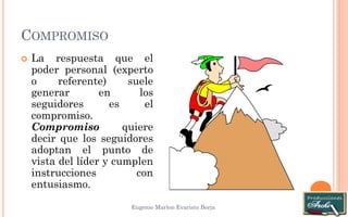 COMPROMISO 
Eugenio Marlon Evaristo Borja 
 La respuesta que el 
poder personal (experto 
o referente) suele 
generar en los 
seguidores es el 
compromiso. 
Compromiso quiere 
decir que los seguidores 
adoptan el punto de 
vista del líder y cumplen 
instrucciones con 
entusiasmo. 
 