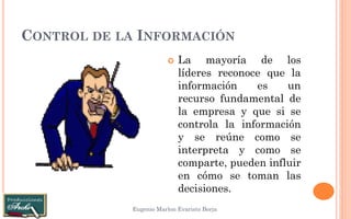 CONTROL DE LA INFORMACIÓN 
Eugenio Marlon Evaristo Borja 
La mayoría de los líderes reconoce que la información es un recurso fundamental de la empresa y que si se controla la información y se reúne como se interpreta y como se comparte, pueden influir en cómo se toman las decisiones.  