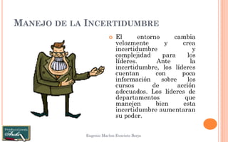 MANEJO DE LA INCERTIDUMBRE 
Eugenio Marlon Evaristo Borja 
El entorno cambia velozmente y crea incertidumbre y complejidad para los líderes. Ante la incertidumbre, los líderes cuentan con poca información sobre los cursos de acción adecuados. Los líderes de departamentos que manejen bien esta incertidumbre aumentaran su poder.  