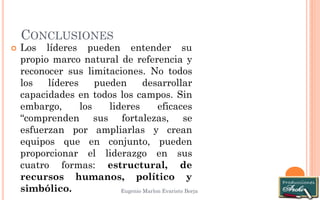 CONCLUSIONES 
Eugenio Marlon Evaristo Borja 
Los líderes pueden entender su propio marco natural de referencia y reconocer sus limitaciones. No todos los líderes pueden desarrollar capacidades en todos los campos. Sin embargo, los lideres eficaces “comprenden sus fortalezas, se esfuerzan por ampliarlas y crean equipos que en conjunto, pueden proporcionar el liderazgo en sus cuatro formas: estructural, de recursos humanos, político y simbólico. 