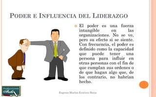 PODER E INFLUENCIA DEL LIDERAZGO 
Eugenio Marlon Evaristo Borja 
El poder es una fuerza intangible en las organizaciones. No se ve, pero su efecto si se siente. Con frecuencia, el poder es definido como la capacidad que puede tener una persona para influir en otras personas con el fin de que cumplan sus ordenes o de que hagan algo que, de los contrario, no habrían hecho.  