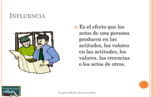 INFLUENCIA 
Eugenio Marlon Evaristo Borja 
Es el efecto que los actos de una persona producen en las actitudes, los valores en las actitudes, los valores, las creencias o los actos de otros.  