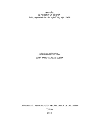 RESEÑA
EL PODER Y LA GLORIA I
Italia, segunda mitad del siglo XVII y siglo XVIII
SOCIO-HUMANISTICA
JOHN JAIRO VARGAS OJEDA
UNIVERSIDAD PEDAGOGICA Y TECNOLOGICA DE COLOMBIA
TUNJA
2013
 
