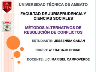 UNIVERSIDAD TÉCNICA DE AMBATO
FACULTAD DE JURISPRUDENCIA Y
CIENCIAS SOCIALES
MÉTODOS ALTERNATIVOS DE
RESOLUCIÓN DE CONFLICTOS
ESTUDIANTE: JESSENNIA GANAN
CURSO: 4º TRABAJO SOCIAL
DOCENTE: LIC. MARIBEL CAMPOVERDE
 