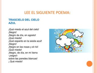 TRASCIELO DEL CIELO
AZUL
¡Qué miedo el azul del cielo!
¡Negro!
¡Negro de día, en agosto!
¡Qué miedo!
¡Qué espanto en la siesta azul!
¡Negro!
¡Negro en las rosas y el río!
¡Qué miedo!
¡Negro, de día, en mí tierra
-¡negro!-
sobre las paredes blancas!
¡ Qué miedo!
LEE EL SIGUIENTE POEMA:
 