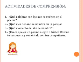 ACTIVIDADES DE COMPRENSIÓN:
1.- ¿Qué palabras son las que se repiten en el
poema?
2.- ¿Qué mes del año se nombra en la poesía?
3.- ¿Qué momento del día se nombra?
4.- ¿Crees que es un poema alegre o triste? Razona
tu respuesta y coméntalo con tus compañeros.
 