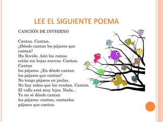 LEE EL SIGUIENTE POEMA
CANCIÓN DE INVIERNO
Cantan. Cantan.
¿Dónde cantan los pájaros que
cantan?
Ha llovido. Aún las ramas
están sin hojas nuevas. Cantan.
Cantan
los pájaros. ¿En dónde cantan
los pájaros que cantan?
No tengo pájaros en jaulas.
No hay niños que los vendan. Cantan.
El valle está muy lejos. Nada...
Yo no sé dónde cantan
los pájaros -cantan, cantanlos
pájaros que cantan.
 