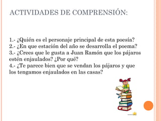 ACTIVIDADES DE COMPRENSIÓN:
1.- ¿Quién es el personaje principal de esta poesía?
2.- ¿En que estación del año se desarrolla el poema?
3.- ¿Crees que le gusta a Juan Ramón que los pájaros
estén enjaulados? ¿Por qué?
4.- ¿Te parece bien que se vendan los pájaros y que
los tengamos enjaulados en las casas?
 