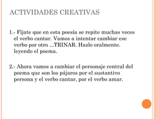 ACTIVIDADES CREATIVAS
1.- Fíjate que en esta poesía se repite muchas veces
el verbo cantar. Vamos a intentar cambiar ese
verbo por otro ...TRINAR. Hazlo oralmente.
leyendo el poema.
2.- Ahora vamos a cambiar el personaje central del
poema que son los pájaros por el sustantivo
persona y el verbo cantar, por el verbo amar.
 
