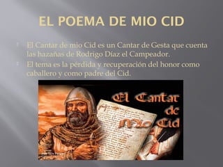 EL POEMA DE MIO CID
 El Cantar de mio Cid es un Cantar de Gesta que cuenta
las hazañas de Rodrigo Díaz el Campeador.
 El tema es la pérdida y recuperación del honor como
caballero y como padre del Cid.
 