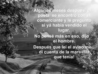 Algunos meses despues, el poeta se encontró con el comerciante y le preguntó si yá habia vendido el lugar. No pensé más en eso, dijo el hombre. Después que leí el aviso me dí cuenta de la maravilla que tenía!