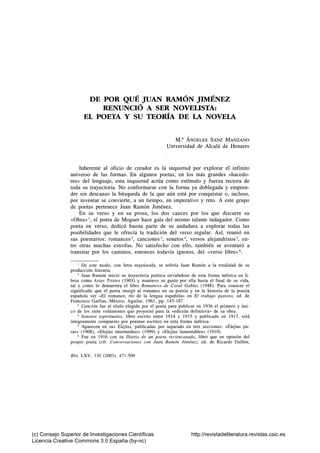 DE POR QUÉ JUAN RAMÓN JIMÉNEZ
                          RENUNCIÓ A SER NOVEOSTA:
                      EL POETA Y SU TEORÍA DE LA NOVELA


                                                                   M.^ ANGELES SANZ MANZANO
                                                               Universidad de Alcalá de Henares


                    Inherente al oficio de creador es la inquietud por explorar el infinito
                universo de las formas. En algunos poetas, en los más grandes «hacedo-
                res» del lenguaje, esta inquietud actúa como estímulo y fuerza rectora de
                toda su trayectoria. No conformarse con la forma ya doblegada y empren-
                der sin descanso la búsqueda de la que aún está por conquistar o, incluso,
                por inventar se convierte, a un tiempo, en imperativo y reto. A este grupo
                de poetas pertenece Juan Ramón Jiménez.
                    En su verso y en su prosa, los dos cauces por los que discurre su
                «Obra»  el poeta de Moguer hace gala del mismo talante indagador. Como
                poeta en verso, dedicó buena parte de su andadura a explorar todas las
                posibilidades que le ofrecía la tradición del verso regular. Así, reunió en
                sus poemarios: romances^, canciones^ sonetos^, versos alejandrinos^, en-
                tre otras muchas estrofas. No satisfecho con ello, también se aventuró a
                transitar por los caminos, entonces todavía ignotos, del «verso libre» ^.

                    ' De este modo, con letra mayúscula, se refería Juan Ramón a la totalidad de su
                producción literaria.
                    ^ Juan Ramón inició su trayectoria poética sirviéndose de esta forma métrica en li-
                bros como Arias Tristes (1903) y mantuvo su gusto por ella hasta el final de su vida,
                tal y como lo demuestra el libro Romances de Coral Gables (1948). Para conocer el
                significado que el poeta otorgó al romance en su poesía y en la historia de la poesía
                española ver «El romance, río de la lengua española» en El trabajo gustoso, ed. de
                Francisco Garfias, México, Aguilar, 1961, pp. 143-187.
                    ^ Canción fue el título elegido por el poeta para publicar en 1936 el primero y úni-
                co de los siete volúmentes que proyectó para la «edición definitiva» de su obra.
                    ^ Sonetos espirituales, libro escrito entre 1914 y 1915 y publicado en 1917, está
                íntegramente compuesto por poemas escritos en esta forma métrica.
                    ^ Aparecen en sus Elejías, publicadas por separado en tres secciones: «Elejías pu-
                ras» (1908), «Elejías intermedias» (1909) y «Elejías lamentables» (1910).
                    ^ Fue en 1916 con su Diario de un poeta reciencasado, libro que en opinión del
                propio poeta (cfr. Conversaciones con Juan Ramón Jiménez, ed. de Ricardo Gullón,

                Rlit, LXV, 130 (2003), 471-500




(c) Consejo Superior de Investigaciones Científicas                        http://revistadeliteratura.revistas.csic.es
Licencia Creative Commons 3.0 España (by-nc)
 