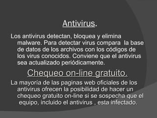 Antivirus . Los antivirus detectan, bloquea y elimina malware. Para detectar virus compara  la base de datos de los archivos con los códigos de los virus conocidos. Conviene que el antivirus sea actualizado periódicamente. Chequeo on-line gratuito. La mayoría de las paginas web oficiales de los antivirus ofrecen la posibilidad de hacer un chequeo gratuito on-line si se sospecha que el  equipo, incluido el antivirus , esta infectado. 