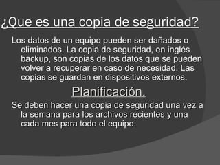 ¿Que es una copia de seguridad? Los datos de un equipo pueden ser dañados o eliminados. La copia de seguridad, en inglés backup, son copias de los datos que se pueden volver a recuperar en caso de necesidad. Las copias se guardan en dispositivos externos. Planificación. Se deben hacer una copia de seguridad una vez a la semana para los archivos recientes y una cada mes para todo el equipo. 