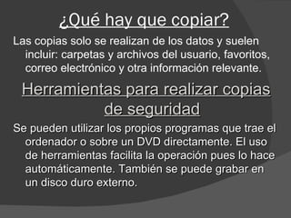 ¿Qué hay que copiar? Las copias solo se realizan de los datos y suelen incluir: carpetas y archivos del usuario, favoritos, correo electrónico y otra información relevante. Herramientas para realizar copias de seguridad Se pueden utilizar los propios programas que trae el ordenador o sobre un DVD directamente. El uso de herramientas facilita la operación pues lo hace automáticamente. También se puede grabar en un disco duro externo. 