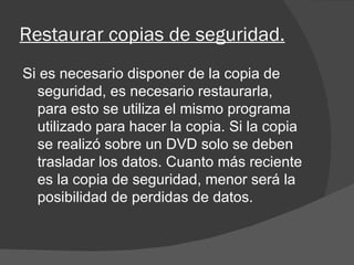 Restaurar copias de seguridad. Si es necesario disponer de la copia de seguridad, es necesario restaurarla, para esto se utiliza el mismo programa utilizado para hacer la copia. Si la copia se realizó sobre un DVD solo se deben trasladar los datos. Cuanto más reciente es la copia de seguridad, menor será la posibilidad de perdidas de datos. 