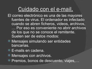Cuidado con el e-mail. El correo electrónico es una de las mayores fuentes de virus. El ordenador es infectado cuando se abren ficheros, videos, archivos,… Por eso es conveniente no abrir archivos de los que no se conoce el remitente. Suelen ser de estos modos: Mensajes simulando ser entidades bancarias. E-mails en cadena. Mensajes con archivos. Premios, bonos de descuento, viajes,… 