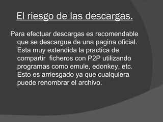 El riesgo de las descargas. Para efectuar descargas es recomendable que se descargue de una pagina oficial. Esta muy extendida la practica de compartir  ficheros con P2P utilizando programas como emule, edonkey, etc. Esto es arriesgado ya que cualquiera puede renombrar el archivo. 