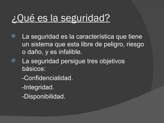 ¿Qué es la seguridad? La seguridad es la característica que tiene un sistema que esta libre de peligro, riesgo o daño, y es infalible. La seguridad persigue tres objetivos básicos: -Confidencialidad. -Integridad. -Disponibilidad. 