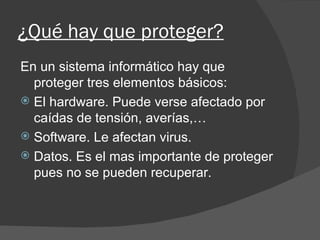 ¿Qué hay que proteger? En un sistema informático hay que proteger tres elementos básicos: El hardware. Puede verse afectado por caídas de tensión, averías,… Software. Le afectan virus. Datos. Es el mas importante de proteger pues no se pueden recuperar.  