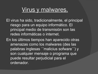 Virus y malwares. El virus ha sido, tradicionalmente, el principal riesgo para un equipo informático. El principal medio de transmisión son las redes informáticas o internet. En los últimos tiempos han aparecido otras amenazas como los malwares (des las palabras inglesas ´´malicius sofware´´) y son cualquier mensaje o programa que puede resultar perjudicial para el ordenador. 