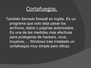 Cortafuegos. También llamado firewall en inglés. Es un programa que solo deja pasar los archivos, datos o paginas autorizados. Es una de las medidas mas efectivas para protegerse de hackers, virus, troyanos,… Windows trae instalado un cortafuegos muy simple pero eficaz. 