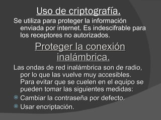 Uso de criptografía. Se utiliza para proteger la información enviada por internet. Es indescifrable para los receptores no autorizados. Proteger la conexión inalámbrica. Las ondas de red inalámbrica son de radio, por lo que las vuelve muy accesibles. Para evitar que se cuelen en el equipo se pueden tomar las siguientes medidas: Cambiar la contraseña por defecto. Usar encriptación. 