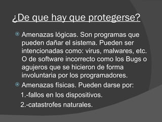¿De que hay que protegerse? Amenazas lógicas. Son programas que pueden dañar el sistema. Pueden ser intencionadas como: virus, malwares, etc. O de software incorrecto como los Bugs o agujeros que se hicieron de forma involuntaria por los programadores. Amenazas físicas. Pueden darse por: 1.-fallos en los dispositivos. 2.-catastrofes naturales. 