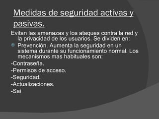 Medidas de seguridad activas y pasivas. Evitan las amenazas y los ataques contra la red y la privacidad de los usuarios. Se dividen en: Prevención. Aumenta la seguridad en un sistema durante su funcionamiento normal. Los mecanismos mas habituales son: -Contraseña. -Permisos de acceso. -Seguridad. -Actualizaciones. -Sai 