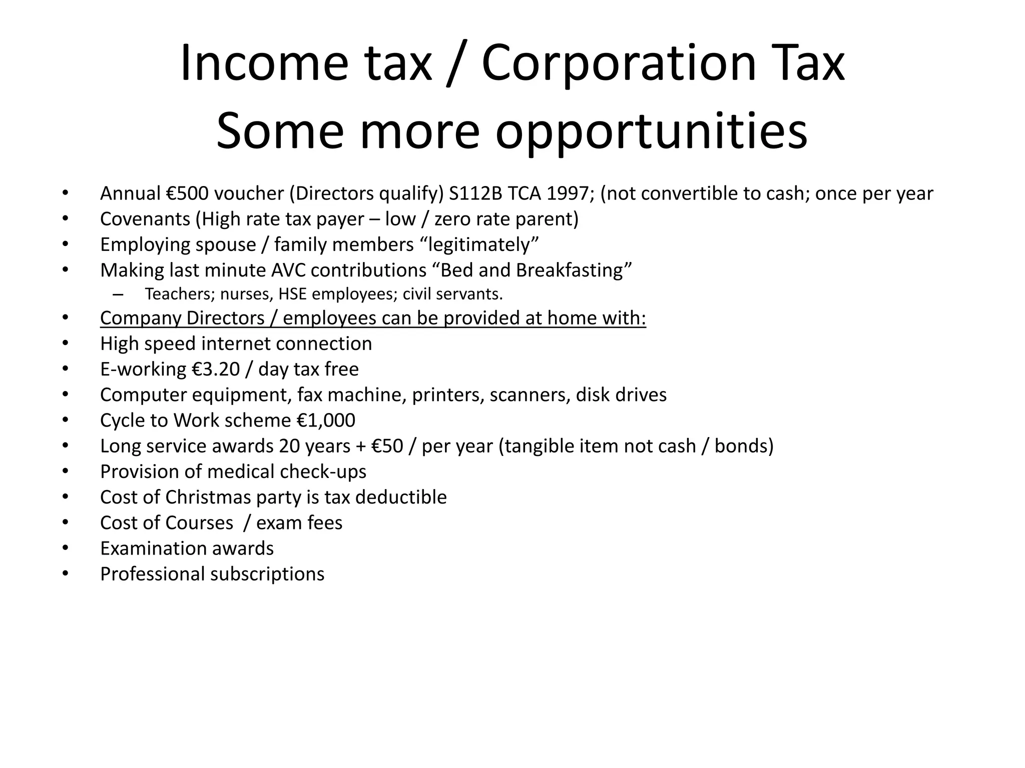Income tax / Corporation Tax
Some more opportunities
• Annual €500 voucher (Directors qualify) S112B TCA 1997; (not convertible to cash; once per year
• Covenants (High rate tax payer – low / zero rate parent)
• Employing spouse / family members “legitimately”
• Making last minute AVC contributions “Bed and Breakfasting”
– Teachers; nurses, HSE employees; civil servants.
• Company Directors / employees can be provided at home with:
• High speed internet connection
• E-working €3.20 / day tax free
• Computer equipment, fax machine, printers, scanners, disk drives
• Cycle to Work scheme €1,000
• Long service awards 20 years + €50 / per year (tangible item not cash / bonds)
• Provision of medical check-ups
• Cost of Christmas party is tax deductible
• Cost of Courses / exam fees
• Examination awards
• Professional subscriptions
 