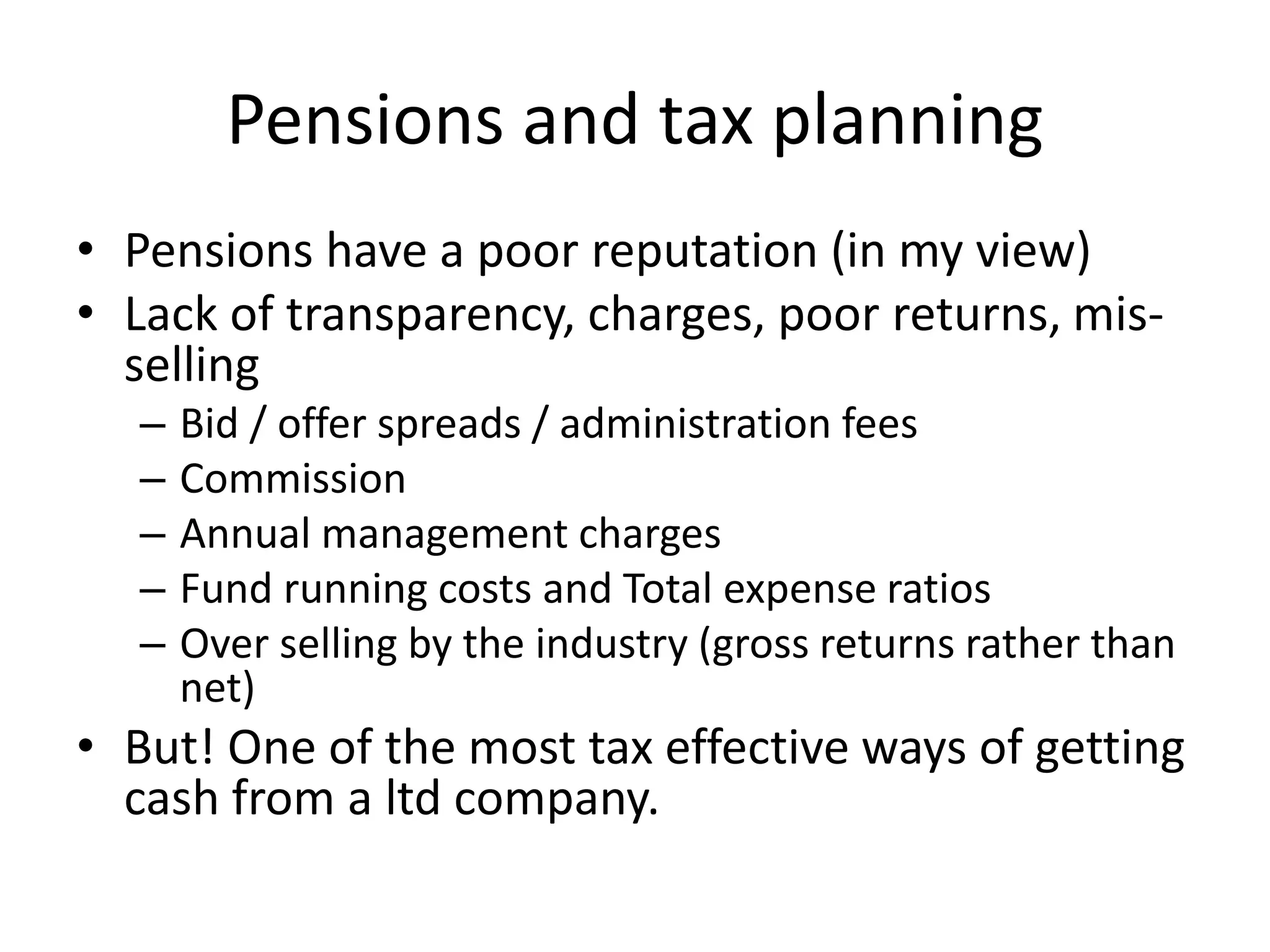 Pensions and tax planning
• Pensions have a poor reputation (in my view)
• Lack of transparency, charges, poor returns, mis-
selling
– Bid / offer spreads / administration fees
– Commission
– Annual management charges
– Fund running costs and Total expense ratios
– Over selling by the industry (gross returns rather than
net)
• But! One of the most tax effective ways of getting
cash from a ltd company.
 