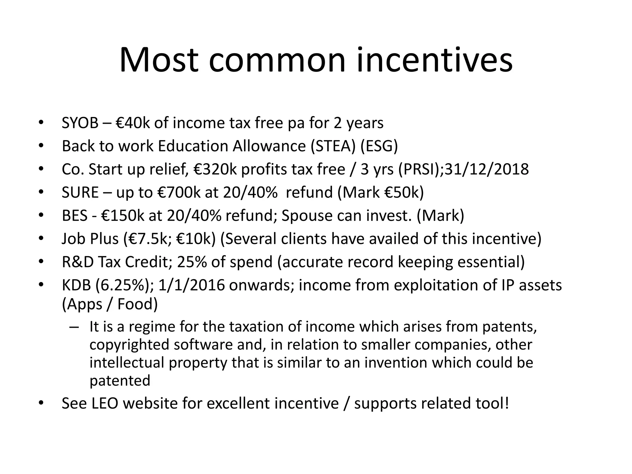 Most common incentives
• SYOB – €40k of income tax free pa for 2 years
• Back to work Education Allowance (STEA) (ESG)
• Co. Start up relief, €320k profits tax free / 3 yrs (PRSI);31/12/2018
• SURE – up to €700k at 20/40% refund (Mark €50k)
• BES - €150k at 20/40% refund; Spouse can invest. (Mark)
• Job Plus (€7.5k; €10k) (Several clients have availed of this incentive)
• R&D Tax Credit; 25% of spend (accurate record keeping essential)
• KDB (6.25%); 1/1/2016 onwards; income from exploitation of IP assets
(Apps / Food)
– It is a regime for the taxation of income which arises from patents,
copyrighted software and, in relation to smaller companies, other
intellectual property that is similar to an invention which could be
patented
• See LEO website for excellent incentive / supports related tool!
 