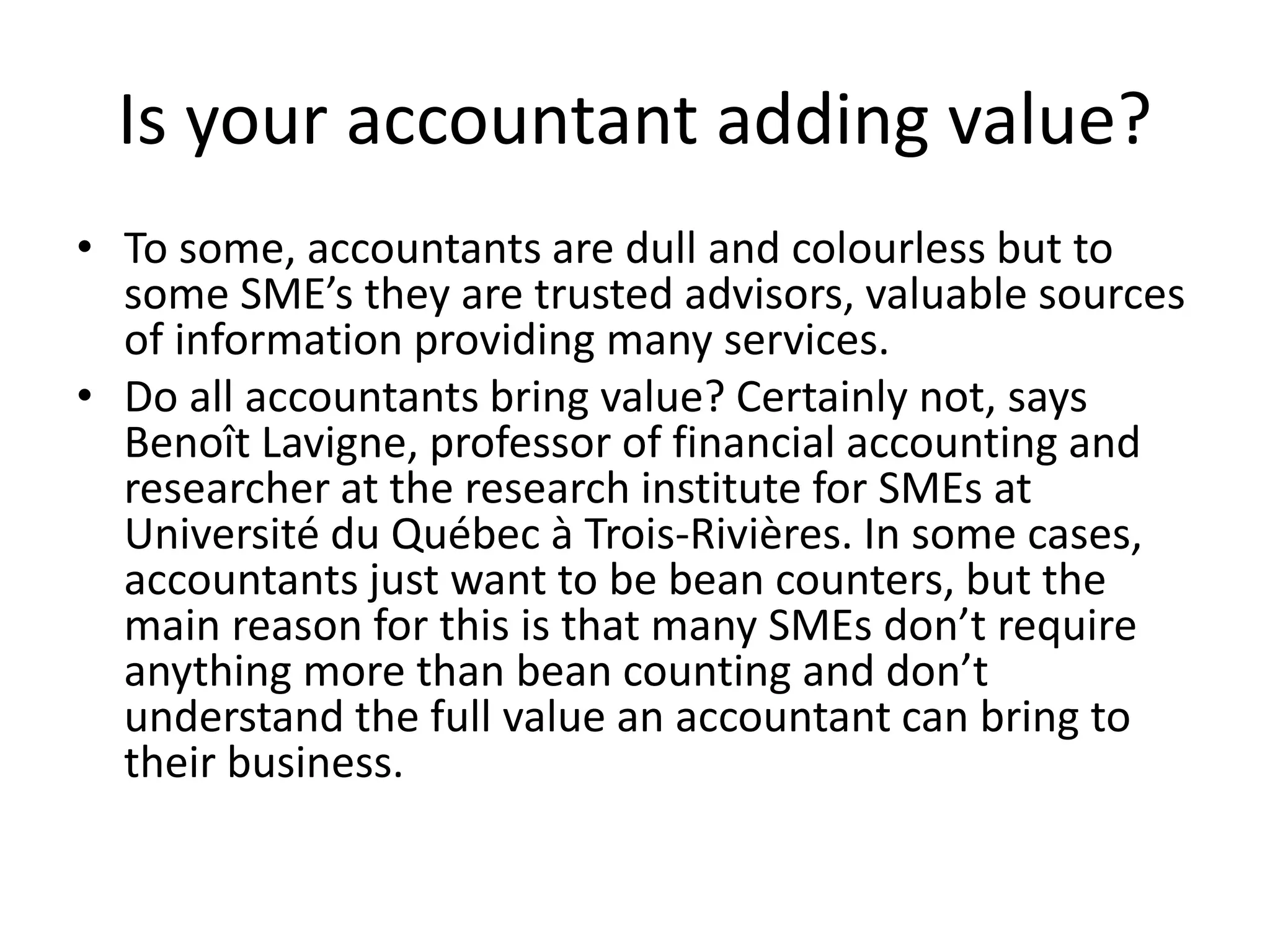 Is your accountant adding value?
• To some, accountants are dull and colourless but to
some SME’s they are trusted advisors, valuable sources
of information providing many services.
• Do all accountants bring value? Certainly not, says
Benoît Lavigne, professor of financial accounting and
researcher at the research institute for SMEs at
Université du Québec à Trois-Rivières. In some cases,
accountants just want to be bean counters, but the
main reason for this is that many SMEs don’t require
anything more than bean counting and don’t
understand the full value an accountant can bring to
their business.
 