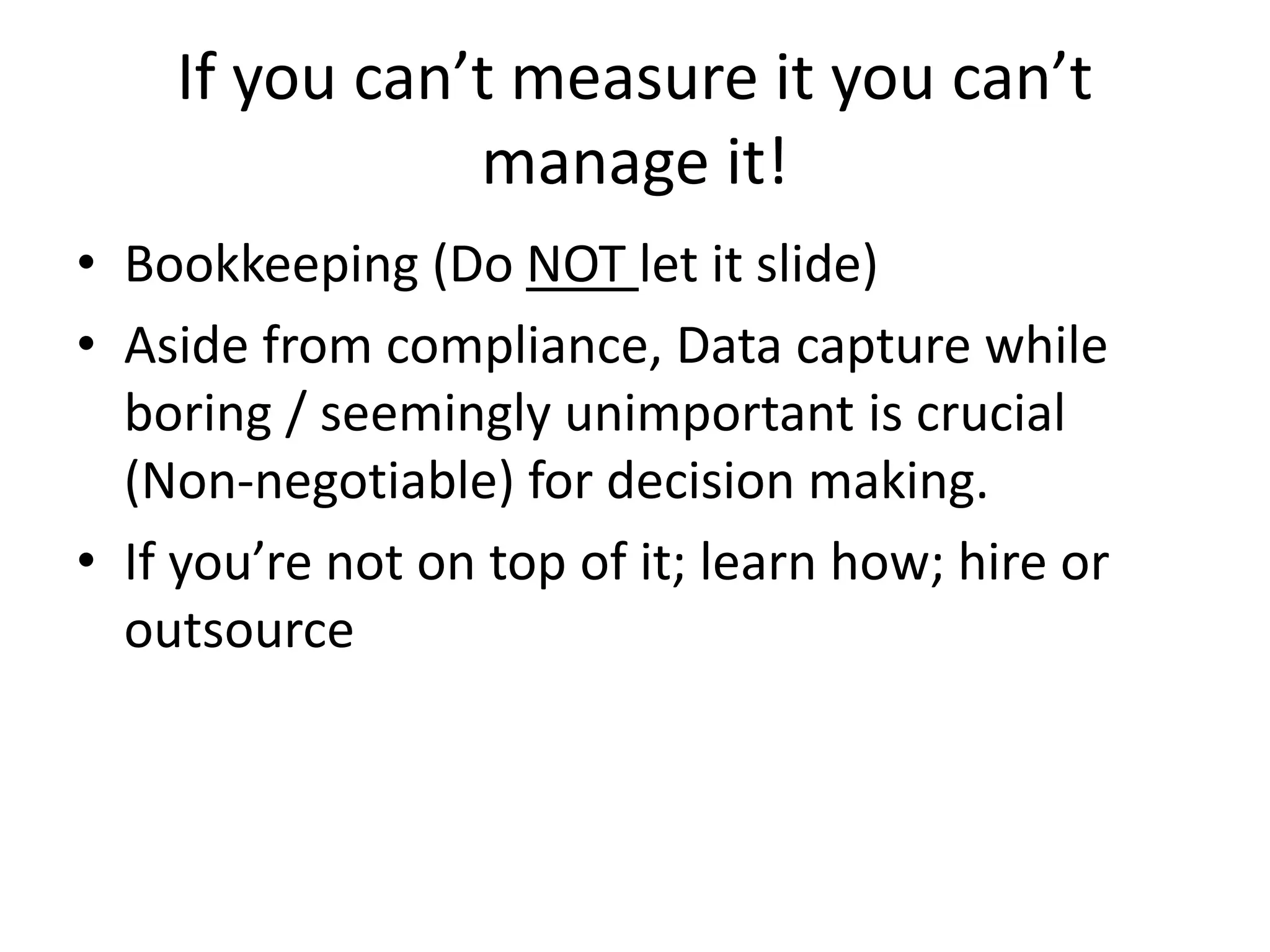 If you can’t measure it you can’t
manage it!
• Bookkeeping (Do NOT let it slide)
• Aside from compliance, Data capture while
boring / seemingly unimportant is crucial
(Non-negotiable) for decision making.
• If you’re not on top of it; learn how; hire or
outsource
 