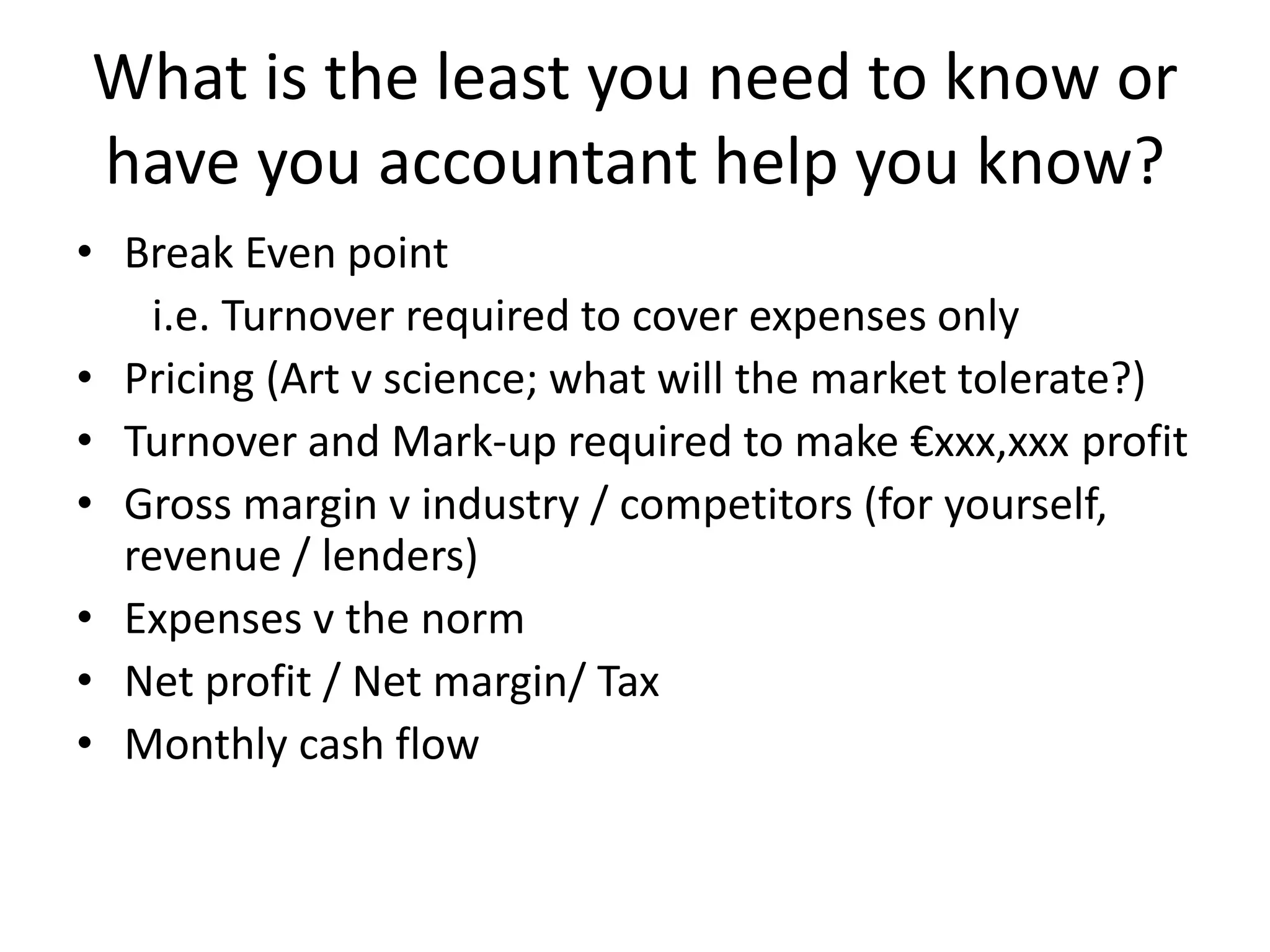 What is the least you need to know or
have you accountant help you know?
• Break Even point
i.e. Turnover required to cover expenses only
• Pricing (Art v science; what will the market tolerate?)
• Turnover and Mark-up required to make €xxx,xxx profit
• Gross margin v industry / competitors (for yourself,
revenue / lenders)
• Expenses v the norm
• Net profit / Net margin/ Tax
• Monthly cash flow
 