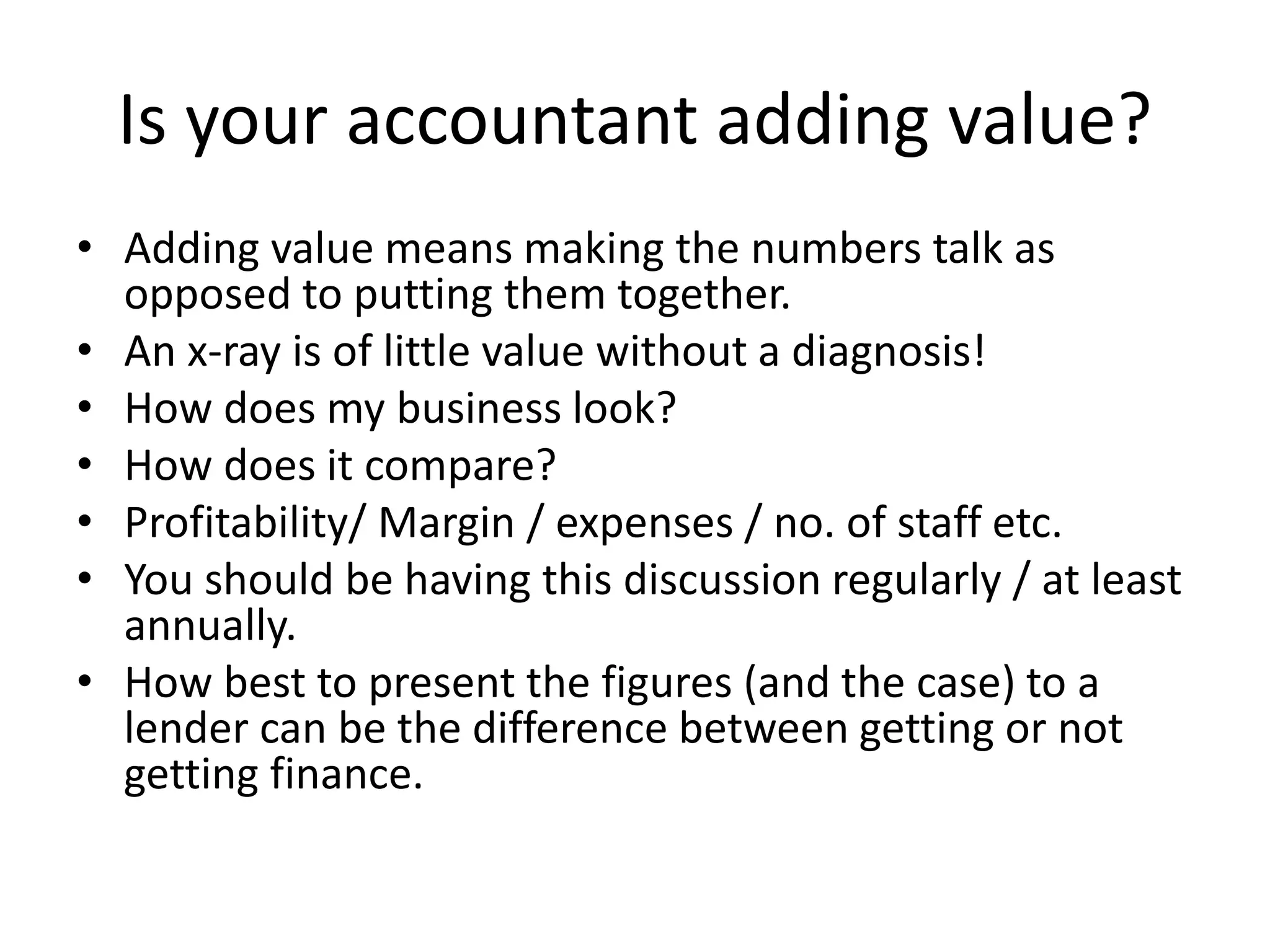 Is your accountant adding value?
• Adding value means making the numbers talk as
opposed to putting them together.
• An x-ray is of little value without a diagnosis!
• How does my business look?
• How does it compare?
• Profitability/ Margin / expenses / no. of staff etc.
• You should be having this discussion regularly / at least
annually.
• How best to present the figures (and the case) to a
lender can be the difference between getting or not
getting finance.
 
